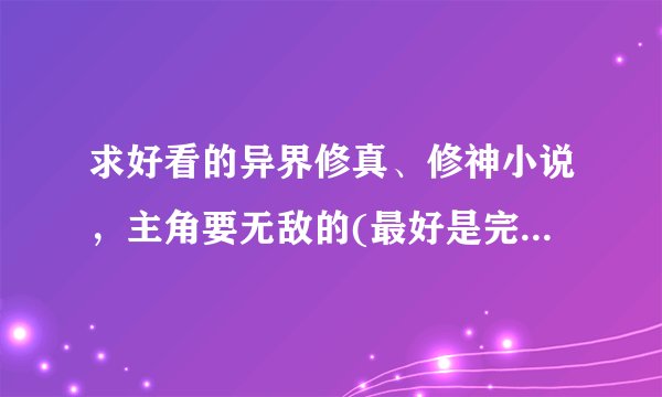 求好看的异界修真、修神小说,主角要无敌的(最好是完本的,十部左右)