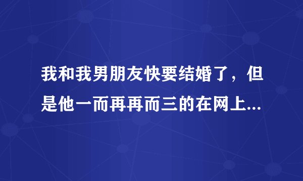 我和我男朋友快要结婚了，但是他一而再再而三的在网上加女的和女人聊骚，我该怎么办？
