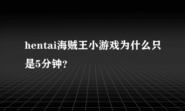 hentai海贼王小游戏为什么只是5分钟?