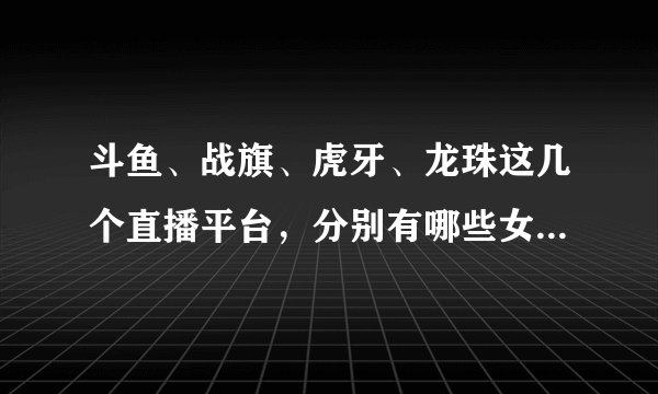 斗鱼、战旗、虎牙、龙珠这几个直播平台，分别有哪些女主播观众最多，订阅量最高？