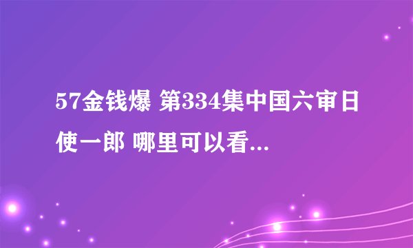 57金钱爆 第334集中国六审日使一郎 哪里可以看,麻烦给给地址