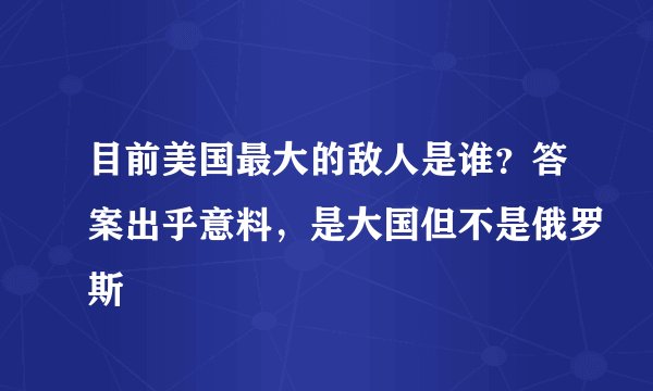 目前美国最大的敌人是谁？答案出乎意料，是大国但不是俄罗斯