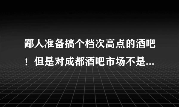 鄙人准备搞个档次高点的酒吧！但是对成都酒吧市场不是很了解， 请各位大侠前辈指导指导!拜谢！