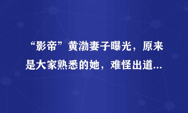 “影帝”黄渤妻子曝光，原来是大家熟悉的她，难怪出道多年无绯闻