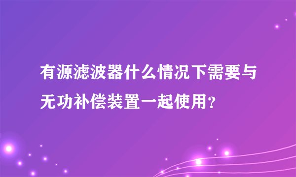 有源滤波器什么情况下需要与无功补偿装置一起使用？