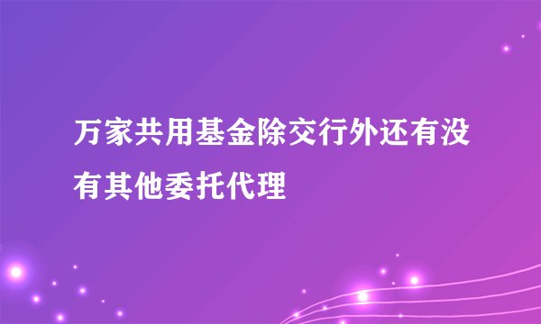 万家共用基金除交行外还有没有其他委托代理