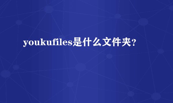 youkufiles是什么文件夹？