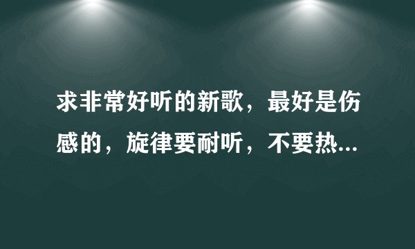 求非常好听的新歌，最好是伤感的，旋律要耐听，不要热歌！有的就多推荐几首吧。