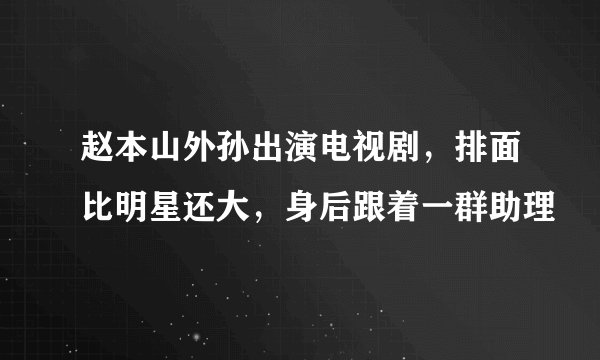赵本山外孙出演电视剧，排面比明星还大，身后跟着一群助理