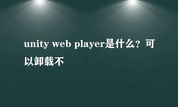 unity web player是什么？可以卸载不