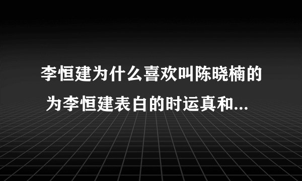 李恒建为什么喜欢叫陈晓楠的 为李恒建表白的时运真和曹安娜他们不都挺好看的吗 他为什么就不喜欢呢