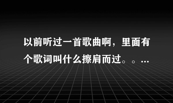 以前听过一首歌曲啊，里面有个歌词叫什么擦肩而过。。。不记得了哈哈，是个女生唱的，貌似满抒情的，