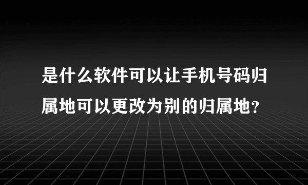 是什么软件可以让手机号码归属地可以更改为别的归属地？