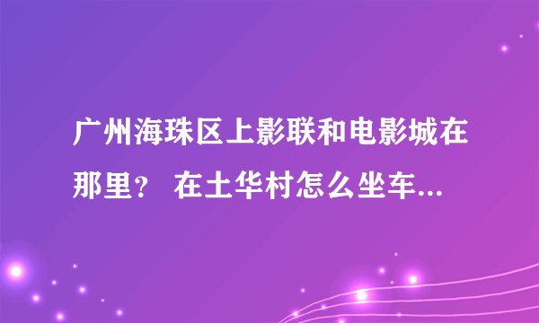 广州海珠区上影联和电影城在那里？ 在土华村怎么坐车去？最近的路线，需要多少时间才到？