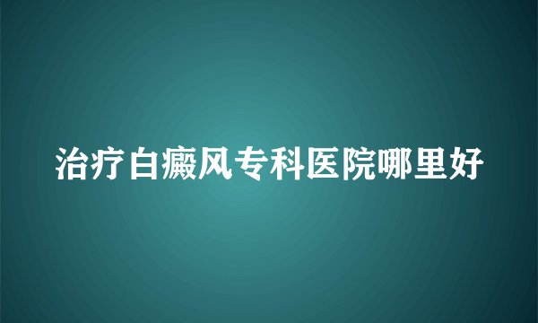 治疗白癜风专科医院哪里好