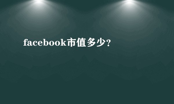 facebook市值多少？