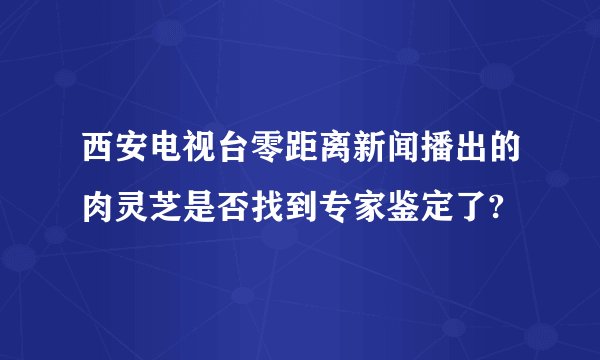 西安电视台零距离新闻播出的肉灵芝是否找到专家鉴定了?