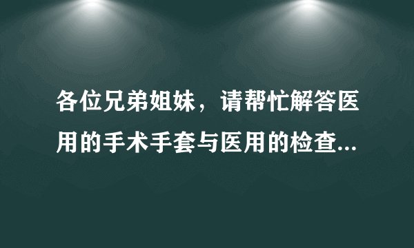 各位兄弟姐妹，请帮忙解答医用的手术手套与医用的检查手套的详细区别，谢谢！