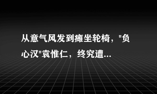 从意气风发到瘫坐轮椅，''负心汉''袁惟仁，终究遭到了前妻的''报复''