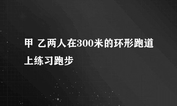 甲 乙两人在300米的环形跑道上练习跑步