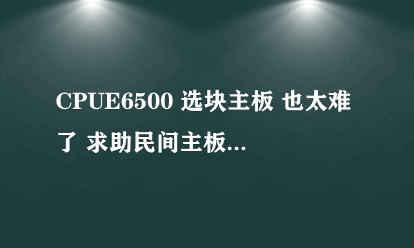 CPUE6500 选块主板 也太难了 求助民间主板高手解答！！