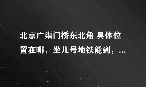北京广渠门桥东北角 具体位置在哪，坐几号地铁能到，急用 谢啦