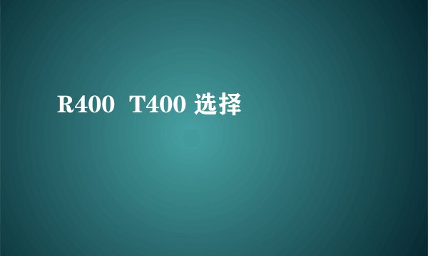 R400  T400 选择