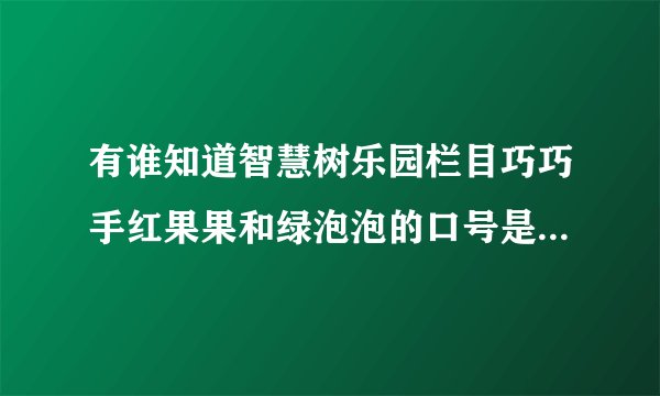 有谁知道智慧树乐园栏目巧巧手红果果和绿泡泡的口号是什么吗？