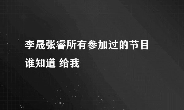 李晟张睿所有参加过的节目 谁知道 给我