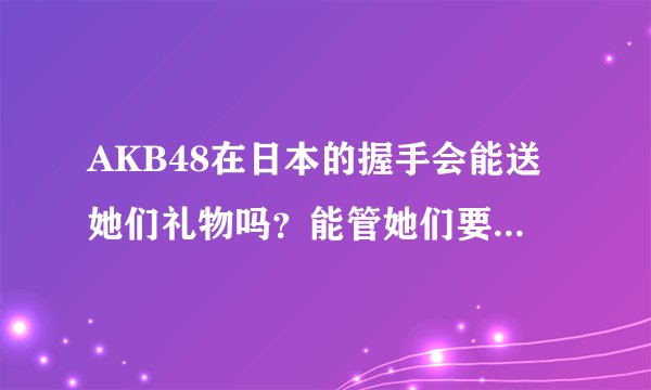AKB48在日本的握手会能送她们礼物吗？能管她们要签名吗？一张握手卷能跟几个人握手？