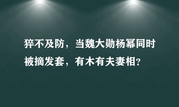 猝不及防，当魏大勋杨幂同时被摘发套，有木有夫妻相？