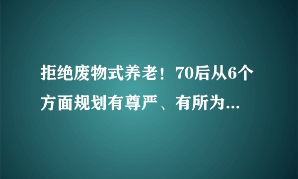 拒绝废物式养老！70后从6个方面规划有尊严、有所为的养老模式