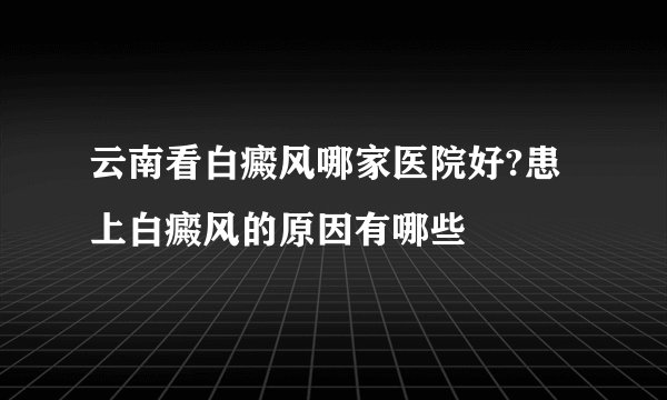 云南看白癜风哪家医院好?患上白癜风的原因有哪些