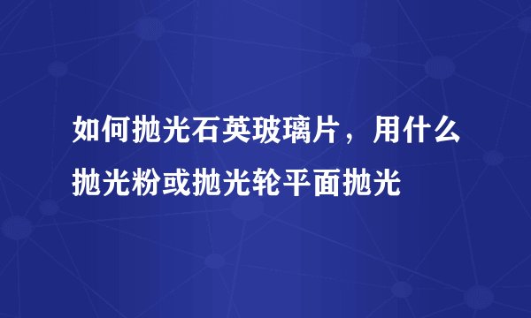 如何抛光石英玻璃片，用什么抛光粉或抛光轮平面抛光