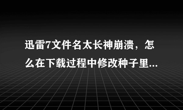 迅雷7文件名太长神崩溃,怎么在下载过程中修改种子里面的文件名?