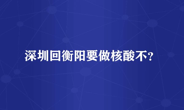 深圳回衡阳要做核酸不？