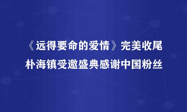 《远得要命的爱情》完美收尾朴海镇受邀盛典感谢中国粉丝