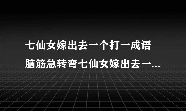 七仙女嫁出去一个打一成语 脑筋急转弯七仙女嫁出去一个答案解析