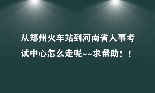 从郑州火车站到河南省人事考试中心怎么走呢~~求帮助！！