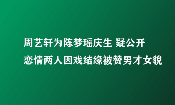 周艺轩为陈梦瑶庆生 疑公开恋情两人因戏结缘被赞男才女貌