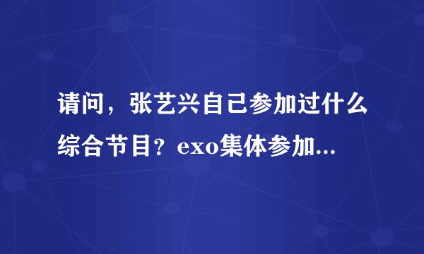 请问，张艺兴自己参加过什么综合节目？exo集体参加过什么综艺节目？exo