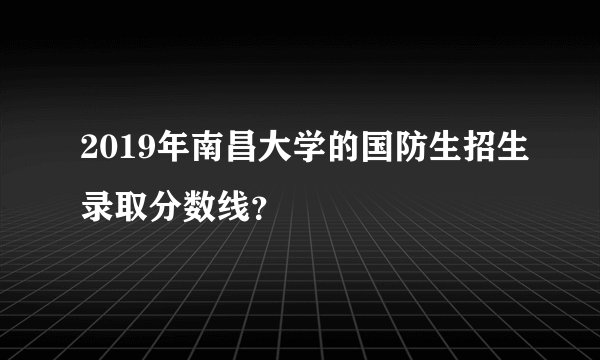 2019年南昌大学的国防生招生录取分数线？