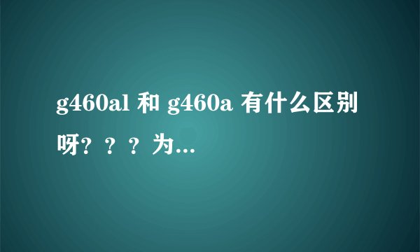 g460al 和 g460a 有什么区别呀？？？为什么有差价 差在哪？？ 其中a / al代表什么？？？