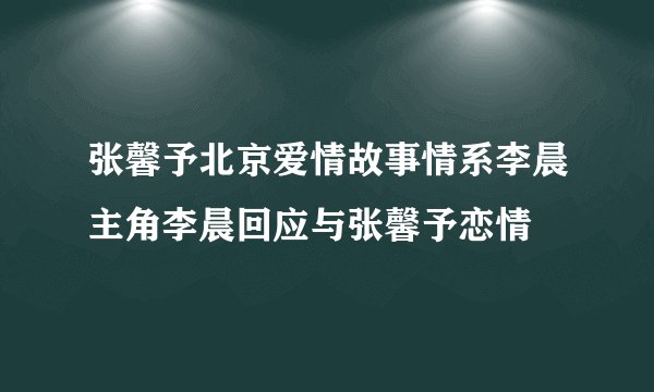 张馨予北京爱情故事情系李晨主角李晨回应与张馨予恋情