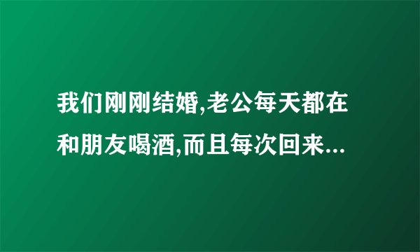 我们刚刚结婚,老公每天都在和朋友喝酒,而且每次回来都和我做那个
