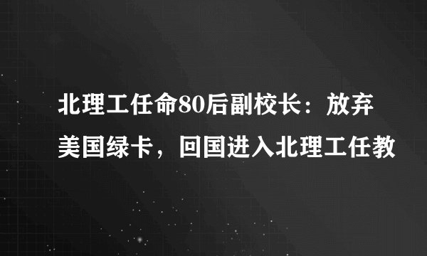 北理工任命80后副校长：放弃美国绿卡，回国进入北理工任教