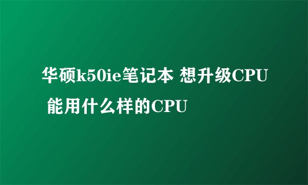 华硕k50ie笔记本 想升级CPU 能用什么样的CPU