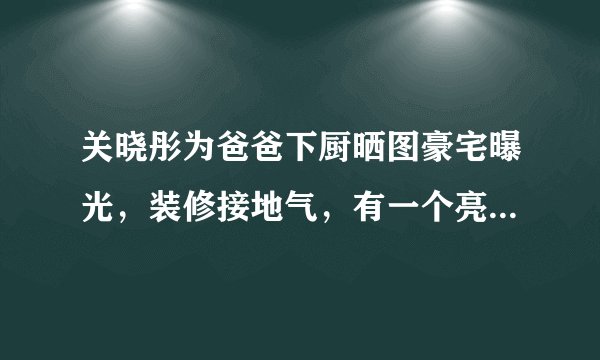 关晓彤为爸爸下厨晒图豪宅曝光，装修接地气，有一个亮点被赞爆