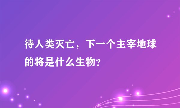 待人类灭亡，下一个主宰地球的将是什么生物？