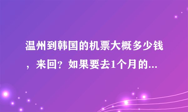 温州到韩国的机票大概多少钱，来回？如果要去1个月的话。。。生活费多少？